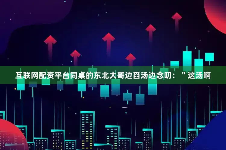 互联网配资平台同桌的东北大哥边舀汤边念叨：＂这汤啊