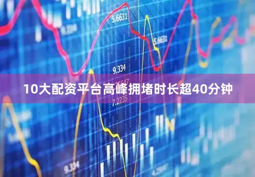 10大配资平台高峰拥堵时长超40分钟
