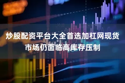 炒股配资平台大全首选加杠网现货市场仍面临高库存压制
