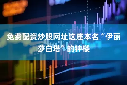 免费配资炒股网址这座本名“伊丽莎白塔”的钟楼