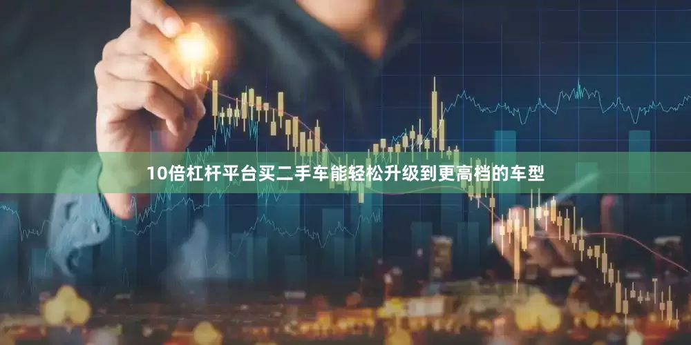 10倍杠杆平台买二手车能轻松升级到更高档的车型