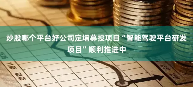 炒股哪个平台好公司定增募投项目“智能驾驶平台研发项目”顺利推进中