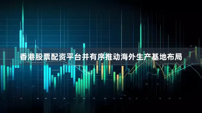 香港股票配资平台并有序推动海外生产基地布局