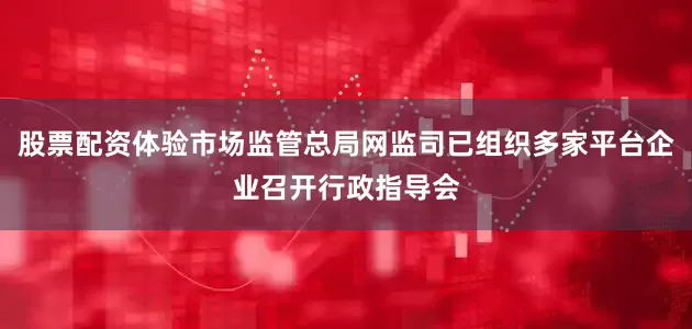 股票配资体验市场监管总局网监司已组织多家平台企业召开行政指导会