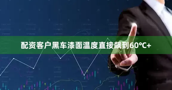 配资客户黑车漆面温度直接飙到60℃+