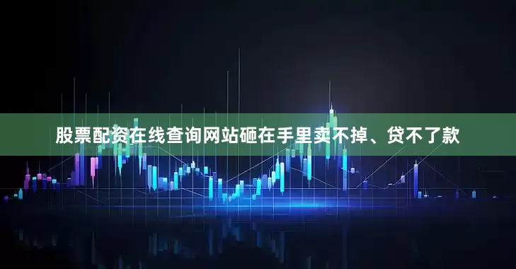 股票配资在线查询网站砸在手里卖不掉、贷不了款