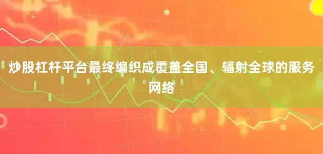 炒股杠杆平台最终编织成覆盖全国、辐射全球的服务网络