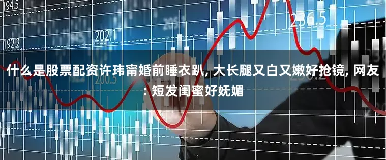 什么是股票配资许玮甯婚前睡衣趴, 大长腿又白又嫩好抢镜, 网友: 短发闺蜜好妩媚