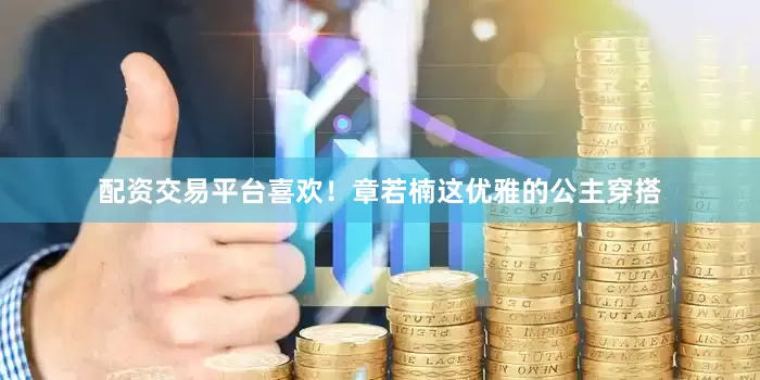 配资交易平台喜欢！章若楠这优雅的公主穿搭
