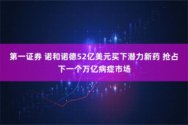 第一证券 诺和诺德52亿美元买下潜力新药 抢占下一个万亿病症市场