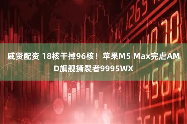 威贤配资 18核干掉96核！苹果M5 Max完虐AMD旗舰撕裂者9995WX