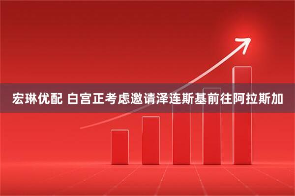 宏琳优配 白宫正考虑邀请泽连斯基前往阿拉斯加