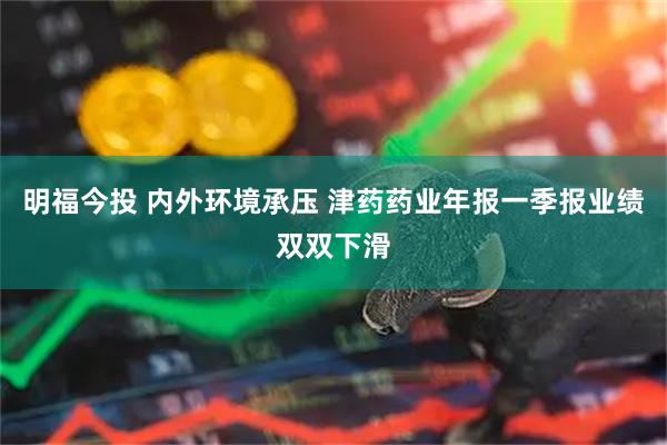 明福今投 内外环境承压 津药药业年报一季报业绩双双下滑