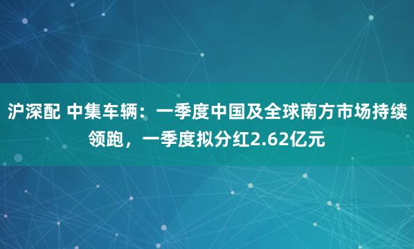 沪深配 中集车辆：一季度中国及全球南方市场持续领跑，一季度拟分红2.62亿元
